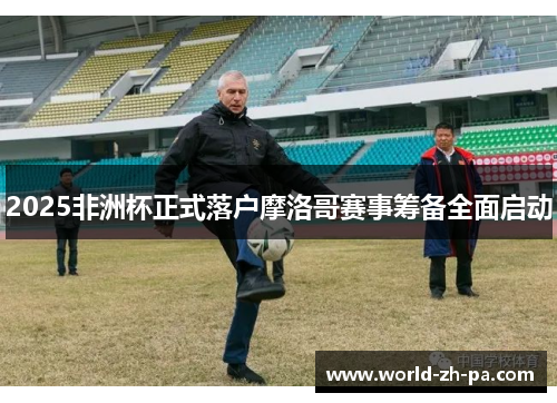 2025非洲杯正式落户摩洛哥赛事筹备全面启动