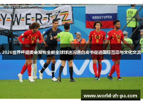 2026世界杯组委会发布全新全球球迷沟通白皮书促进国际互动与文化交流 2026世界杯组委会发布全新全球球迷沟通白皮书促进国际互动与文化交流