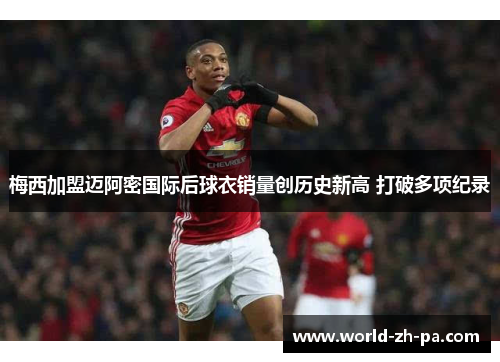 梅西加盟迈阿密国际后球衣销量创历史新高 打破多项纪录